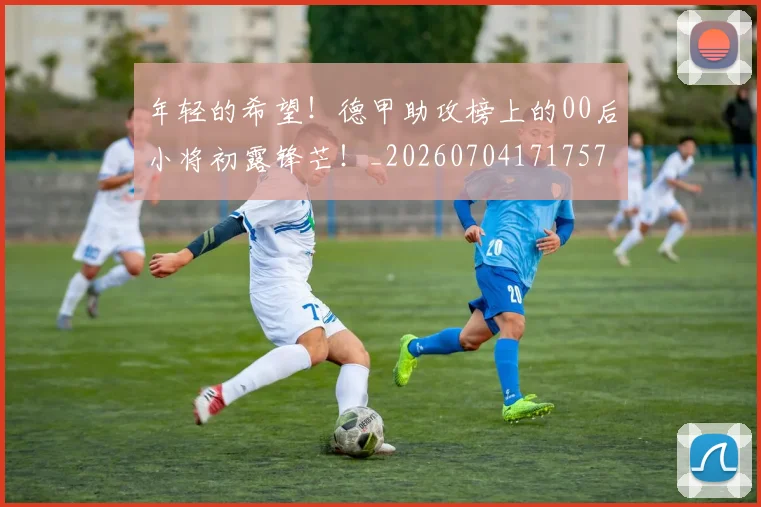年轻的希望!德甲助攻榜上的00后小将初露锋芒!_20260704171757