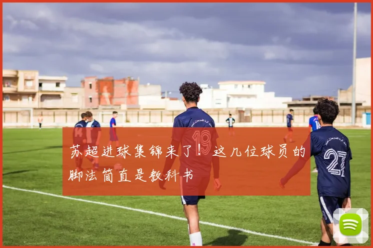 苏超进球集锦来了！这几位球员的脚法简直是教科书