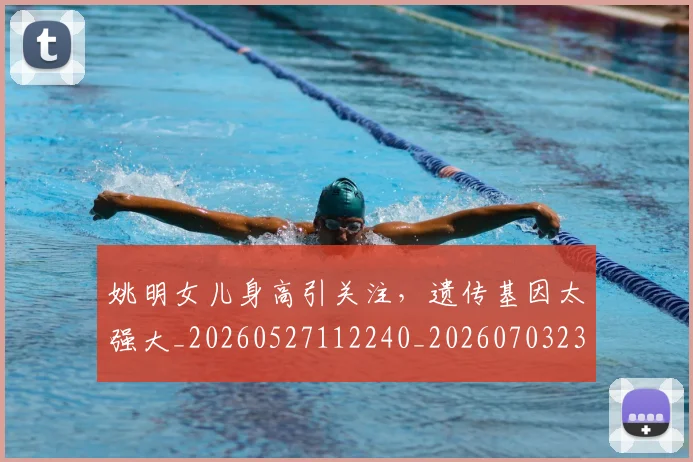 姚明女儿身高引关注，遗传基因太强大_20260527112240_20260703232705