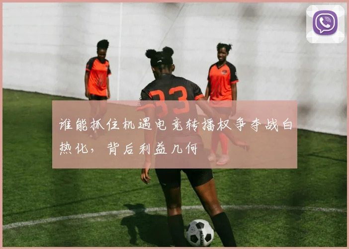 谁能抓住机遇电竞转播权争夺战白热化，背后利益几何