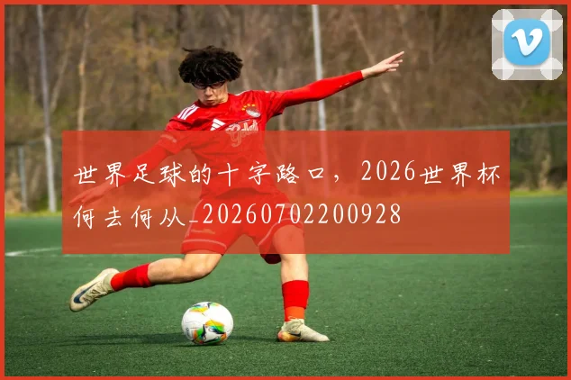 世界足球的十字路口，2026世界杯何去何从_20260702200928