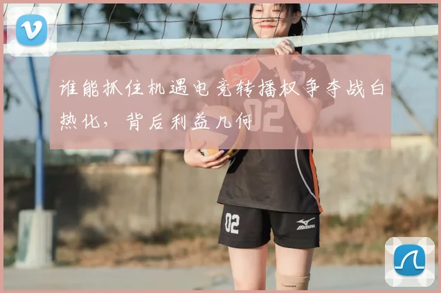 谁能抓住机遇电竞转播权争夺战白热化，背后利益几何