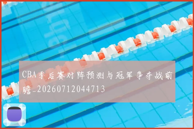 CBA季后赛对阵预测与冠军争夺战前瞻_20260712044713