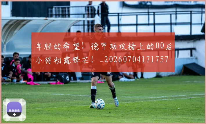 年轻的希望!德甲助攻榜上的00后小将初露锋芒!_20260704171757