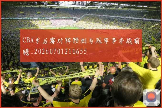 CBA季后赛对阵预测与冠军争夺战前瞻_20260701210655