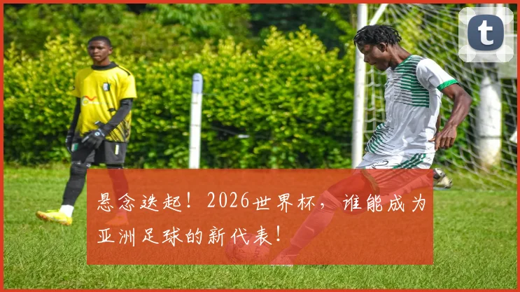 悬念迭起!2026世界杯,谁能成为亚洲足球的新代表!