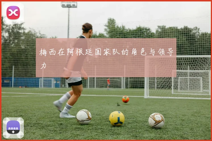 梅西在阿根廷国家队的角色与领导力