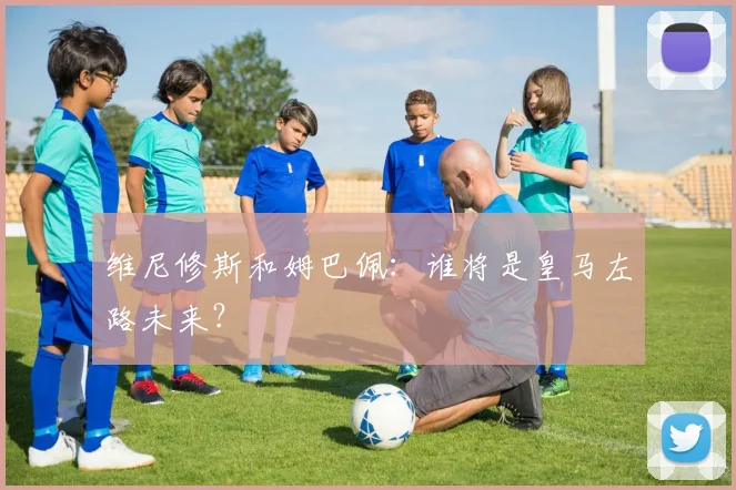 维尼修斯和姆巴佩：谁将是皇马左路未来？