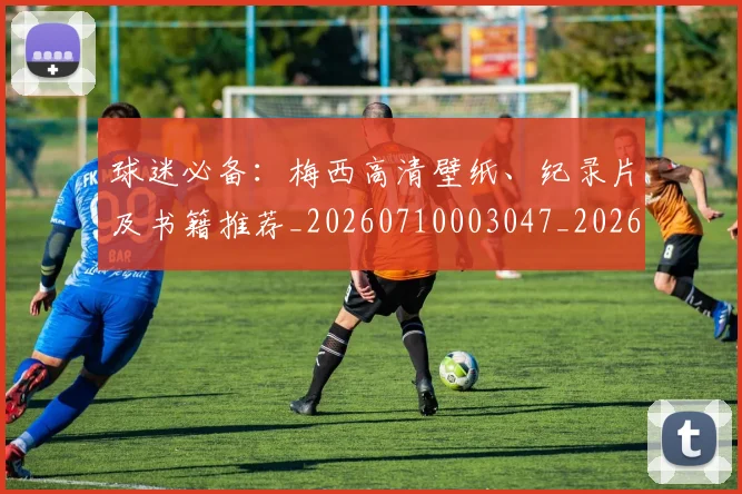 球迷必备：梅西高清壁纸、纪录片及书籍推荐_20260710003047_20260802161026