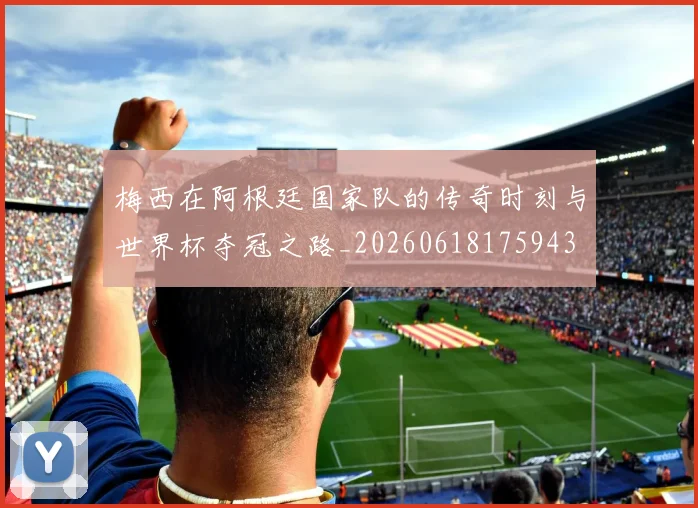 梅西在阿根廷国家队的传奇时刻与世界杯夺冠之路_20260618175943