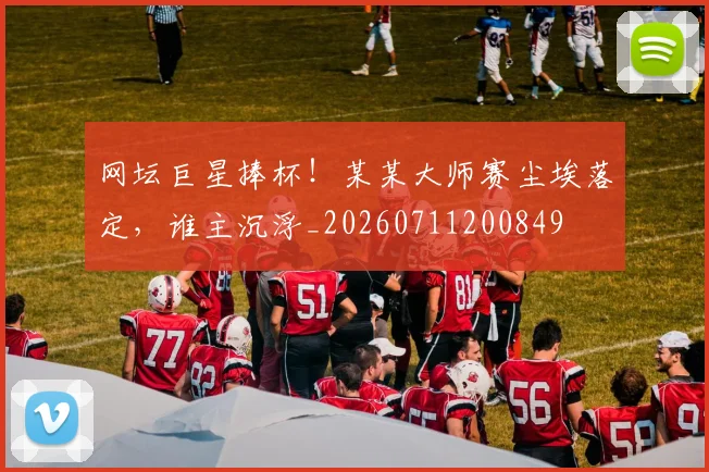 网坛巨星捧杯！某某大师赛尘埃落定，谁主沉浮_20260711200849