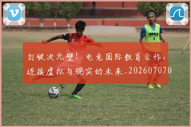 打破次元壁!电竞国际教育合作,连接虚拟与现实的未来_20260707014237_20260723182219