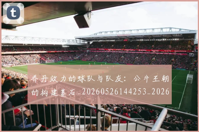 乔丹效力的球队与队友:公牛王朝的构建基石_20260526144253_20260703210230