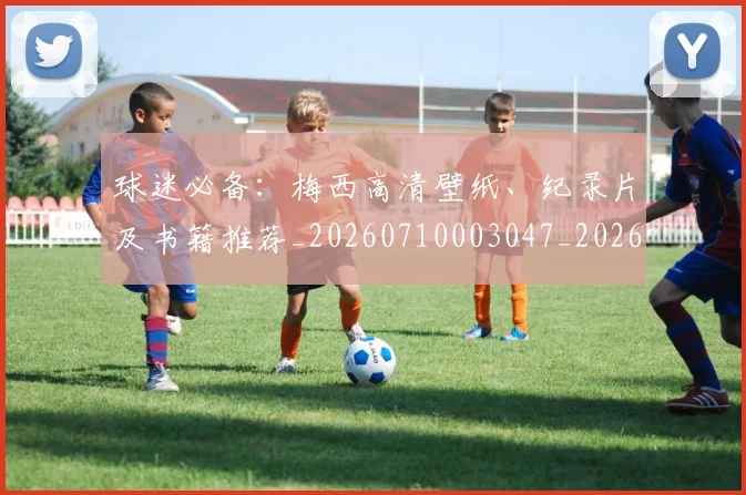 球迷必备：梅西高清壁纸、纪录片及书籍推荐_20260710003047_20260802161026