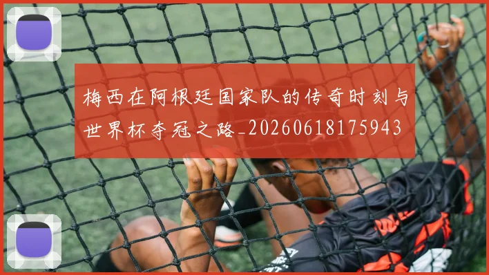 梅西在阿根廷国家队的传奇时刻与世界杯夺冠之路_20260618175943