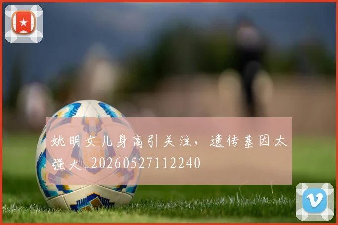 姚明女儿身高引关注，遗传基因太强大_20260527112240