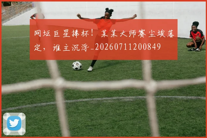 网坛巨星捧杯！某某大师赛尘埃落定，谁主沉浮_20260711200849