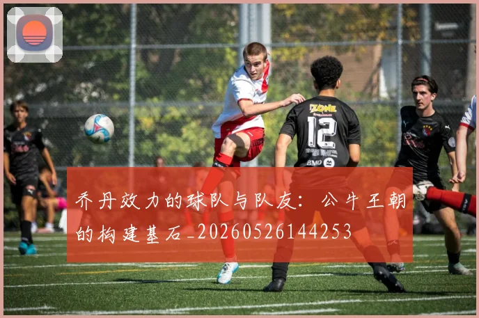 乔丹效力的球队与队友：公牛王朝的构建基石_20260526144253