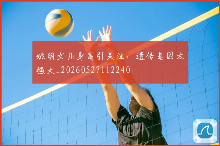 姚明女儿身高引关注,遗传基因太强大_20260527112240