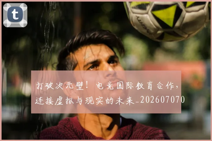 打破次元壁!电竞国际教育合作,连接虚拟与现实的未来_20260707014237_20260723182219