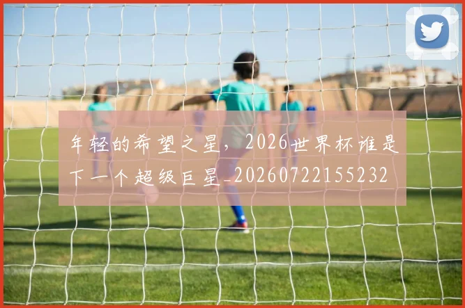 年轻的希望之星，2026世界杯谁是下一个超级巨星_20260722155232