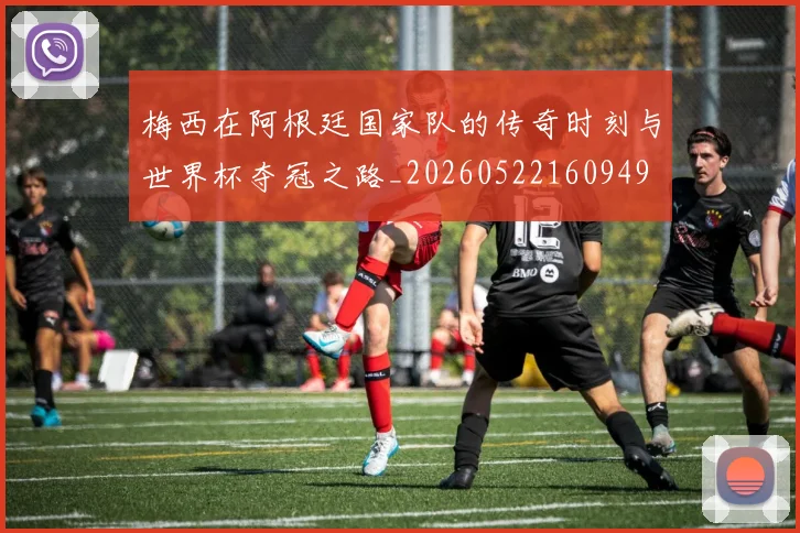 梅西在阿根廷国家队的传奇时刻与世界杯夺冠之路_20260522160949