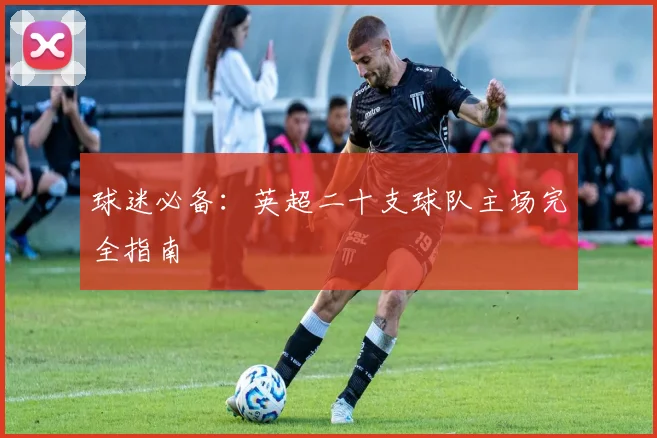球迷必备:英超二十支球队主场完全指南