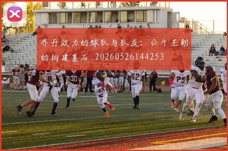 乔丹效力的球队与队友:公牛王朝的构建基石_20260526144253
