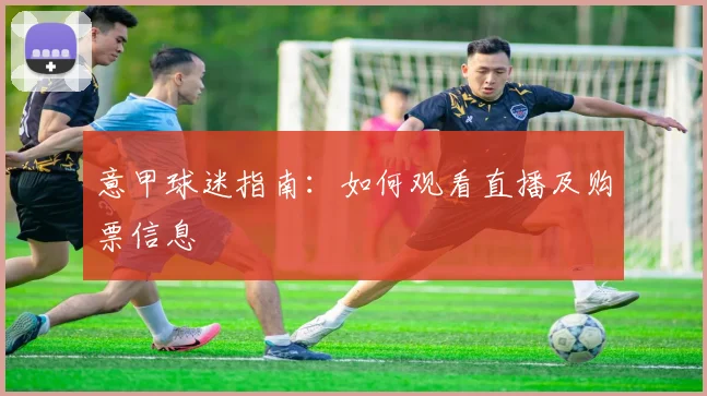 意甲球迷指南：如何观看直播及购票信息